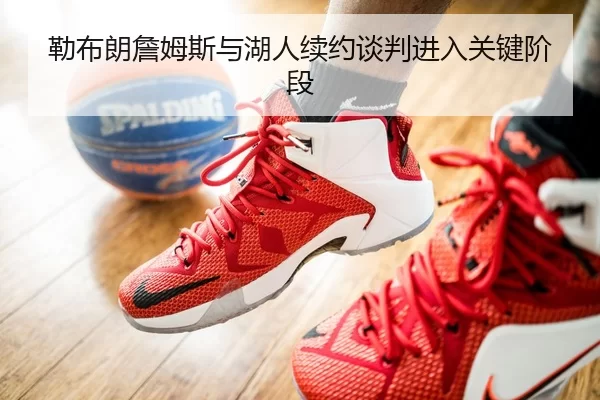 勒布朗詹姆斯与湖人续约谈判进入关键阶段