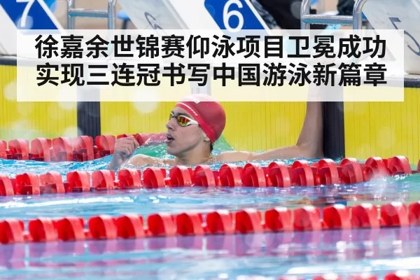 徐嘉余世锦赛仰泳项目卫冕成功实现三连冠书写中国游泳新篇章
