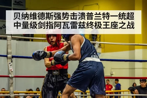贝纳维德斯强势击溃普兰特一统超中量级剑指阿瓦雷兹终极王座之战
