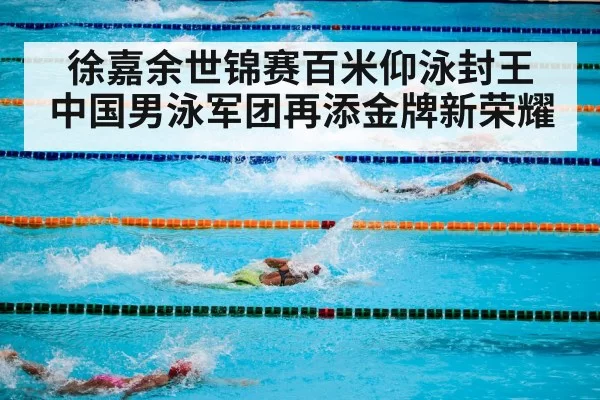 徐嘉余世锦赛百米仰泳封王 中国男泳军团再添金牌新荣耀