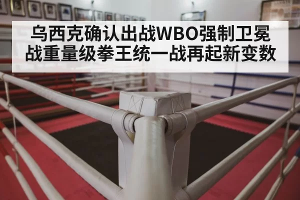 乌西克确认出战WBO强制卫冕战重量级拳王统一战再起新变数